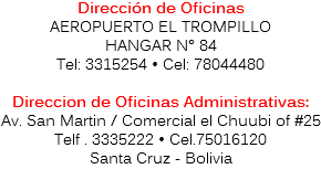 Dirección de Oficinas
AEROPUERTO EL TROMPILLO
HANGAR N° 84
Tel: 3315254 • Cel: 78044480 Direccion de Oficinas Administrativas:
Av. San Martin / Comercial el Chuubi of #25 Telf . 3335222 • Cel.75016120
Santa Cruz - Bolivia